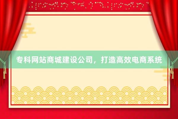 专科网站商城建设公司，打造高效电商系统