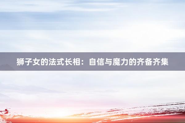狮子女的法式长相：自信与魔力的齐备齐集