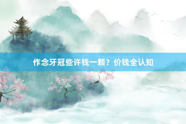 作念牙冠些许钱一颗？价钱全认知