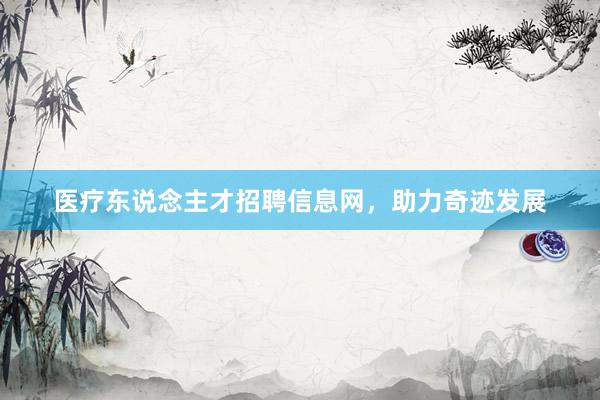 医疗东说念主才招聘信息网，助力奇迹发展